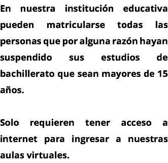 En nuestra institución educativa pueden matricularse todas las personas que por alguna razón hayan suspendido sus estudios de bachillerato que sean mayores de 15 años. Solo requieren tener acceso a internet para ingresar a nuestras aulas virtuales.