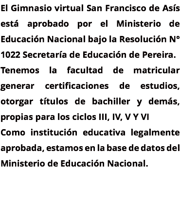 El Gimnasio virtual San Francisco de Asís está aprobado por el Ministerio de Educación Nacional bajo la Resolución N° 1022 Secretaría de Educación de Pereira. Tenemos la facultad de matricular generar certificaciones de estudios, otorgar títulos de bachiller y demás, propias para los ciclos III, IV, V Y VI Como institución educativa legalmente aprobada, estamos en la base de datos del Ministerio de Educación Nacional.