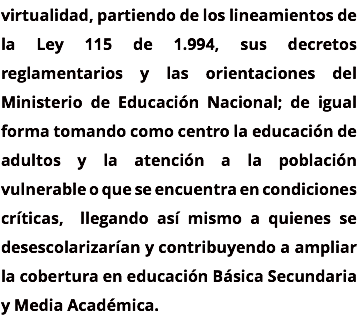 virtualidad, partiendo de los lineamientos de la Ley 115 de 1.994, sus decretos reglamentarios y las orientaciones del Ministerio de Educación Nacional; de igual forma tomando como centro la educación de adultos y la atención a la población vulnerable o que se encuentra en condiciones críticas, llegando así mismo a quienes se desescolarizarían y contribuyendo a ampliar la cobertura en educación Básica Secundaria y Media Académica. 
