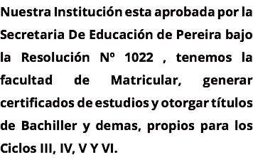 Nuestra Institución esta aprobada por la Secretaria De Educación de Pereira bajo la Resolución Nº 1022 , tenemos la facultad de Matricular, generar certificados de estudios y otorgar títulos de Bachiller y demas, propios para los Ciclos III, IV, V Y VI.