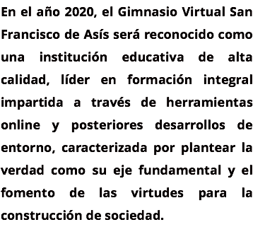 En el año 2020, el Gimnasio Virtual San Francisco de Asís será reconocido como una institución educativa de alta calidad, líder en formación integral impartida a través de herramientas online y posteriores desarrollos de entorno, caracterizada por plantear la verdad como su eje fundamental y el fomento de las virtudes para la construcción de sociedad. 